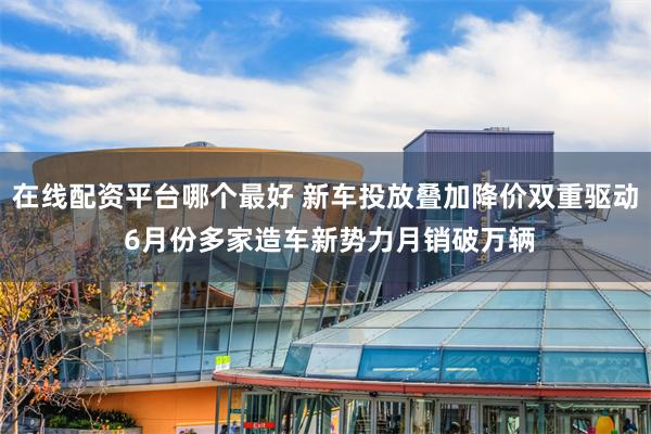 在线配资平台哪个最好 新车投放叠加降价双重驱动 6月份多家造车新势力月销破万辆