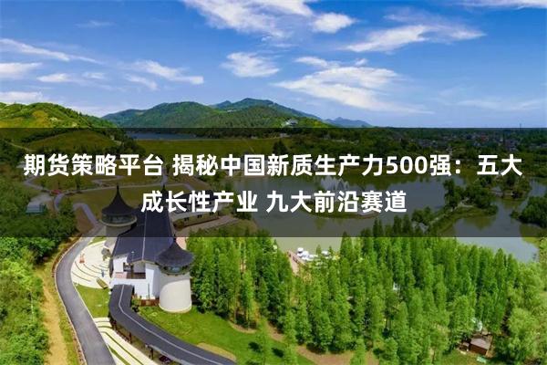 期货策略平台 揭秘中国新质生产力500强：五大成长性产业 九大前沿赛道