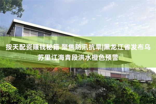 按天配资赚钱秘籍 聚焦防汛抗旱|黑龙江省发布乌苏里江海青段洪水橙色预警