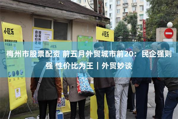 梅州市股票配资 前五月外贸城市前20：民企强则强 性价比为王｜外贸妙谈