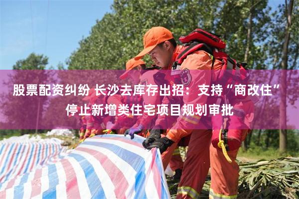 股票配资纠纷 长沙去库存出招：支持“商改住” 停止新增类住宅项目规划审批