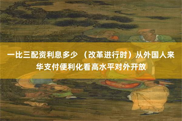 一比三配资利息多少 （改革进行时）从外国人来华支付便利化看高水平对外开放