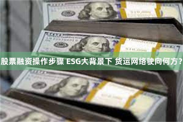 股票融资操作步骤 ESG大背景下 货运网络驶向何方？