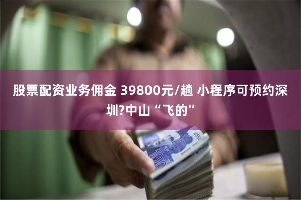 股票配资业务佣金 39800元/趟 小程序可预约深圳?中山“飞的”