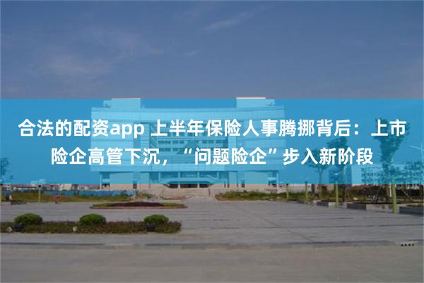 合法的配资app 上半年保险人事腾挪背后：上市险企高管下沉，“问题险企”步入新阶段