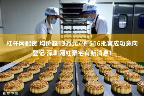 杠杆网配资 均价超13万元/平 516批客成功意向登记 深圳网红豪宅有新消息！