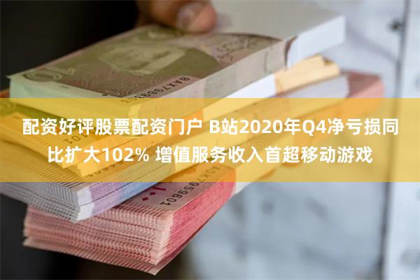 配资好评股票配资门户 B站2020年Q4净亏损同比扩大102% 增值服务收入首超移动游戏