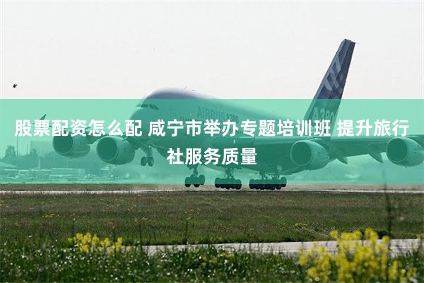 股票配资怎么配 咸宁市举办专题培训班 提升旅行社服务质量