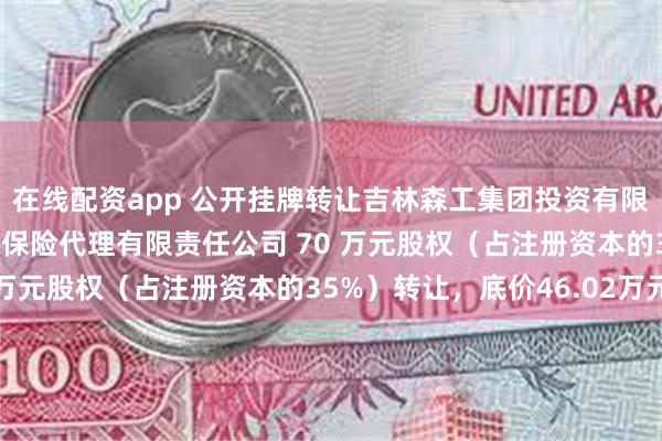 在线配资app 公开挂牌转让吉林森工集团投资有限公司持有的吉林省吉森保险代理有限责任公司 70 万元股权（占注册资本的35%）转让，底价46.02万元