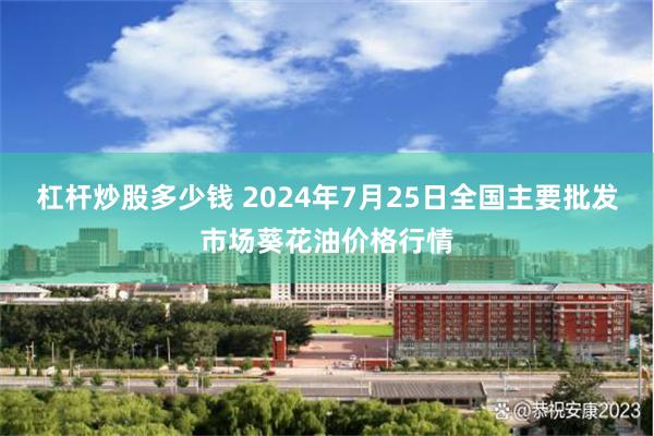 杠杆炒股多少钱 2024年7月25日全国主要批发市场葵花油价格行情