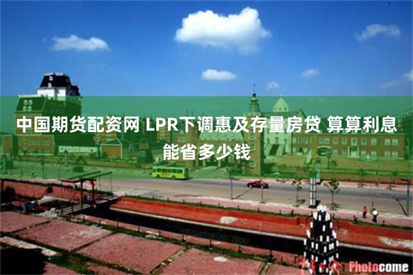 中国期货配资网 LPR下调惠及存量房贷 算算利息能省多少钱