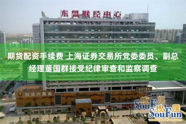 期货配资手续费 上海证券交易所党委委员、副总经理董国群接受纪律审查和监察调查