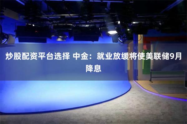 炒股配资平台选择 中金：就业放缓将使美联储9月降息