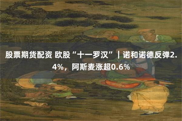 股票期货配资 欧股“十一罗汉”｜诺和诺德反弹2.4%，阿斯麦涨超0.6%