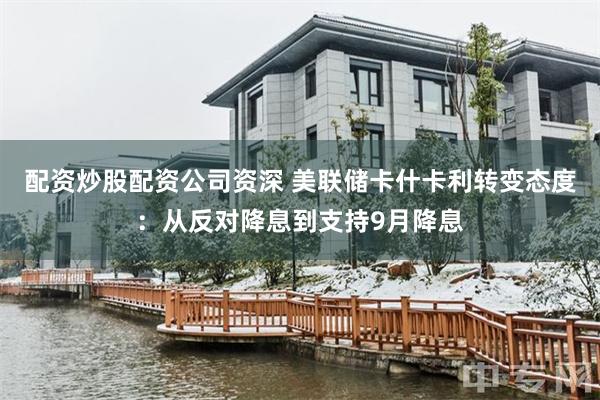 配资炒股配资公司资深 美联储卡什卡利转变态度：从反对降息到支持9月降息