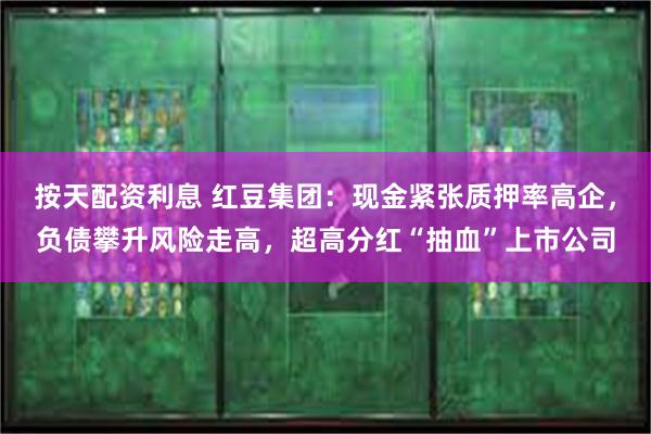 按天配资利息 红豆集团：现金紧张质押率高企，负债攀升风险走高，超高分红“抽血”上市公司