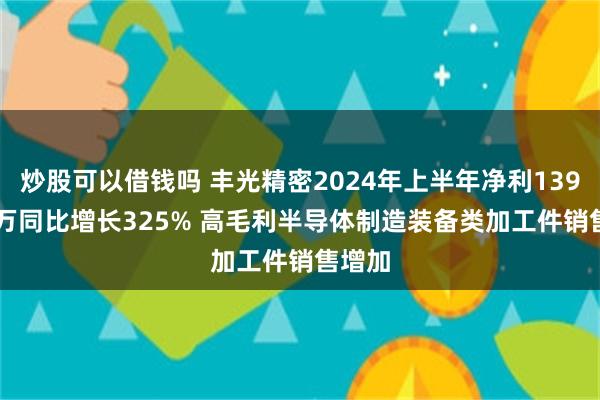 炒股可以借钱吗 丰光精密2024年上半年净利1397.03万同比增长325% 高毛利半导体制造装备类加工件销售增加