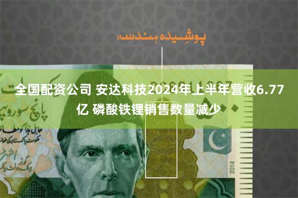 全国配资公司 安达科技2024年上半年营收6.77亿 磷酸铁锂销售数量减少