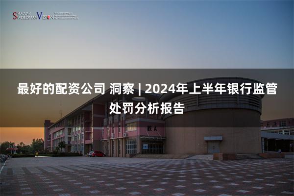 最好的配资公司 洞察 | 2024年上半年银行监管处罚分析报告