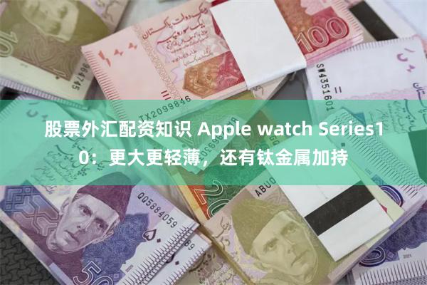 股票外汇配资知识 Apple watch Series10：更大更轻薄，还有钛金属加持