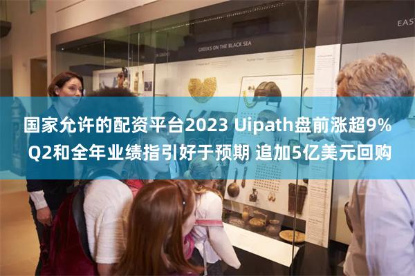 国家允许的配资平台2023 Uipath盘前涨超9% Q2和全年业绩指引好于预期 追加5亿美元回购