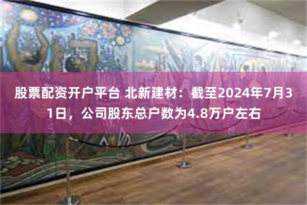 股票配资开户平台 北新建材：截至2024年7月31日，公司股东总户数为4.8万户左右