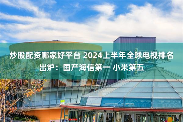 炒股配资哪家好平台 2024上半年全球电视排名出炉：国产海信第一 小米第五