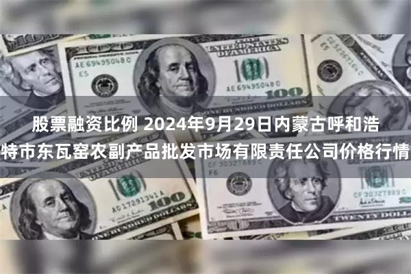 股票融资比例 2024年9月29日内蒙古呼和浩特市东瓦窑农副产品批发市场有限责任公司价格行情