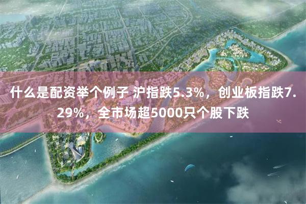 什么是配资举个例子 沪指跌5.3%，创业板指跌7.29%，全市场超5000只个股下跌