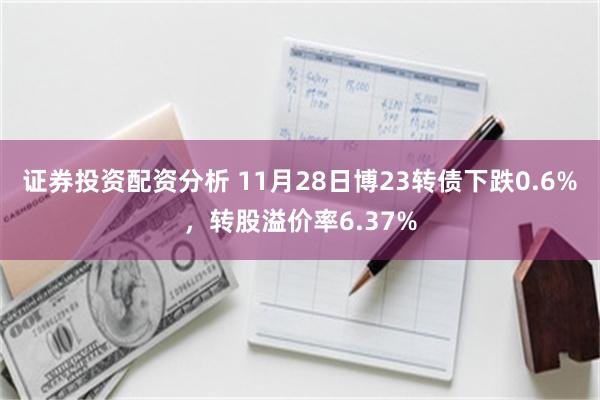 证券投资配资分析 11月28日博23转债下跌0.6%，转股溢价率6.37%