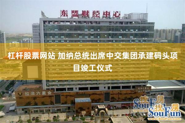 杠杆股票网站 加纳总统出席中交集团承建码头项目竣工仪式