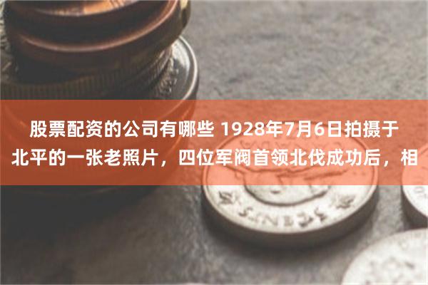 股票配资的公司有哪些 1928年7月6日拍摄于北平的一张老照片，四位军阀首领北伐成功后，相