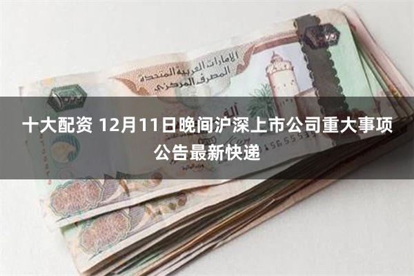 十大配资 12月11日晚间沪深上市公司重大事项公告最新快递