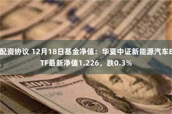 配资协议 12月18日基金净值：华夏中证新能源汽车ETF最新净值1.226，跌0.3%