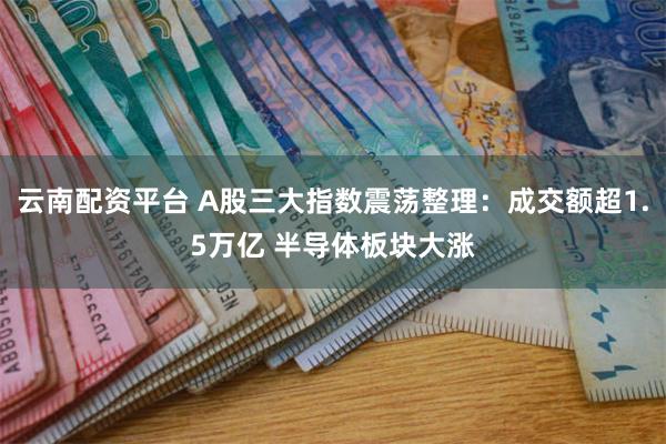 云南配资平台 A股三大指数震荡整理：成交额超1.5万亿 半导体板块大涨