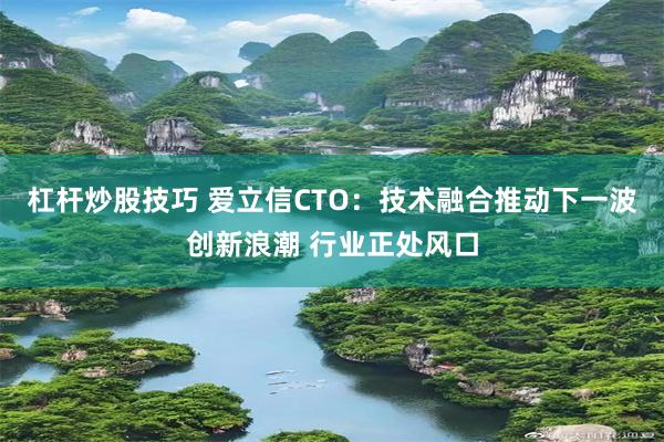 杠杆炒股技巧 爱立信CTO：技术融合推动下一波创新浪潮 行业正处风口