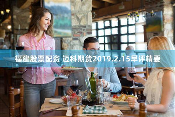 福建股票配资 迈科期货2019.2.15早评精要