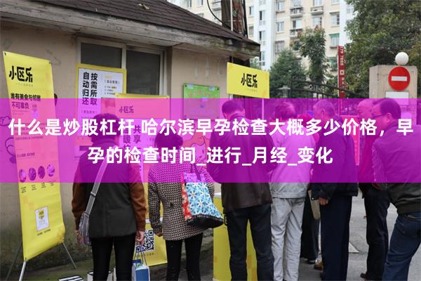 什么是炒股杠杆 哈尔滨早孕检查大概多少价格，早孕的检查时间_进行_月经_变化